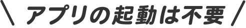 アプリの起動は不要